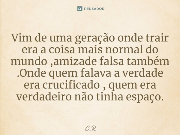 ⁠Vim de uma geração onde trair era a coisa mais normal do mundo ,amizade falsa também .Onde quem falava a verdade era crucificado , quem era verdadeiro não tinh... Frase de C.R.