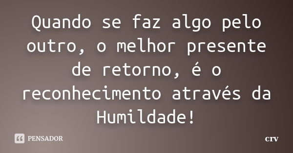 Quando se faz algo pelo outro, o melhor presente de retorno, é o reconhecimento através da Humildade!... Frase de crv.