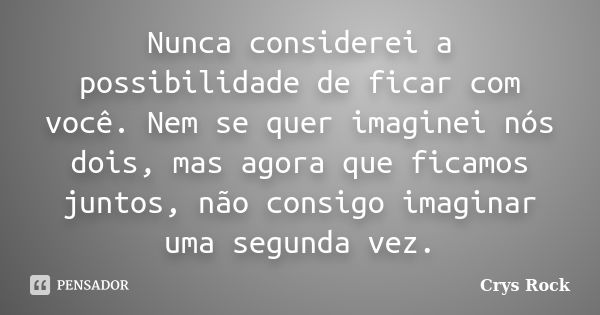 Nunca considerei a possibilidade de ficar com você. Nem se quer imaginei nós dois, mas agora que ficamos juntos, não consigo imaginar uma segunda vez.... Frase de Crys Rock.