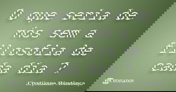 O que seria de nós sem a filosofia de cada dia ?... Frase de Crystianne Mendonça.