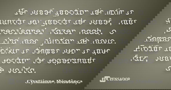 Se você gostar de mim o quanto eu gosto de você, não precisarei fazer nada, o tempo irá nos juntar de novo. Então deixa o tempo ver o que faz, vou estar te espe... Frase de Crystianne Mendonça.