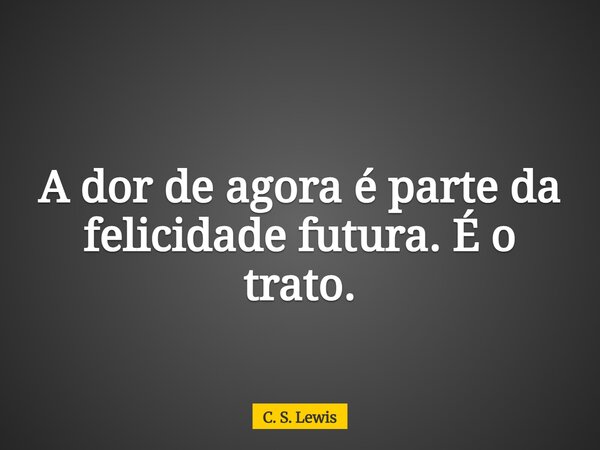 A dor de agora é parte da felicidade futura. É o trato.... Frase de C. S. Lewis.