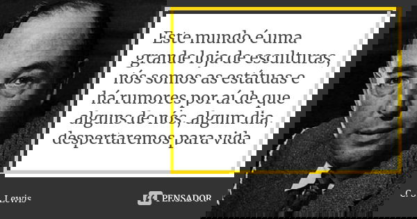 Este mundo é uma grande loja de esculturas, nós somos as estátuas e há rumores por aí de que alguns de nós, algum dia, despertaremos para vida... Frase de C.S. Lewis.