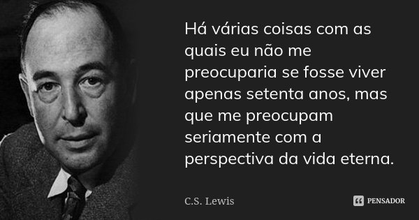 Há várias coisas com as quais eu não me preocuparia se fosse viver apenas setenta anos, mas que me preocupam seriamente com a perspectiva da vida eterna.... Frase de C. S. Lewis.