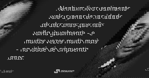 Nenhum livro realmente vale a pena ler na idade de dez anos que não valha igualmente - e muitas vezes muito mais - na idade de cinquenta anos.... Frase de C.S. Lewis.