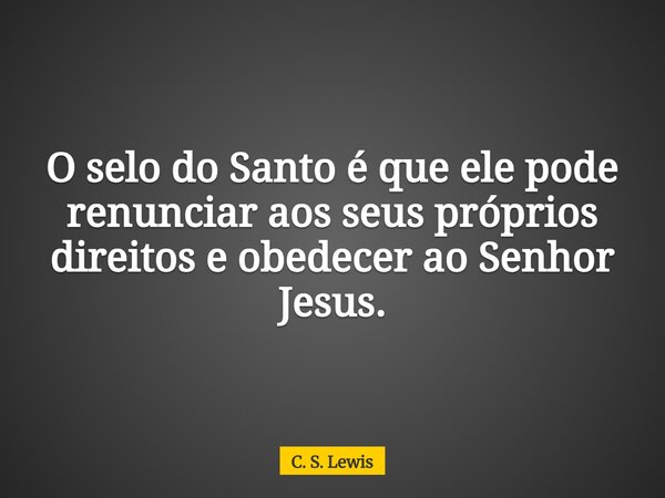 O selo do Santo é que ele pode renunciar aos seus próprios direitos e obedecer ao Senhor Jesus.... Frase de C. S. Lewis.