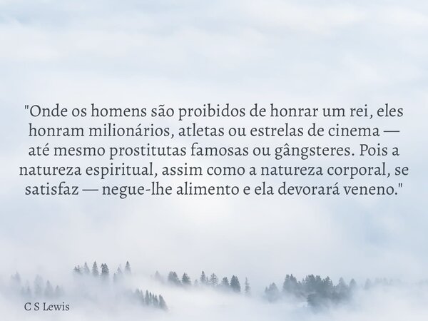 "Onde os homens são proibidos de honrar um rei, eles honram milionários, atletas ou estrelas de cinema — até mesmo prostitutas famosas ou gângsteres. Pois ... Frase de C S Lewis.