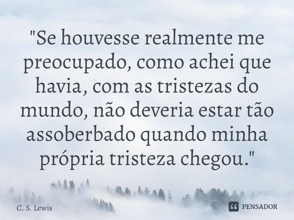 "Se houvesse realmente me preocupado, como achei que havia, com as tristezas do mundo, não deveria estar tão assoberbado quando minha própria tristeza cheg... Frase de C. S. Lewis.