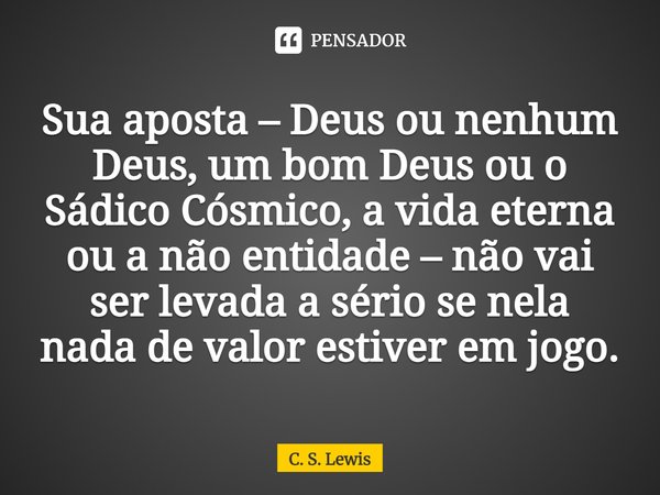 ⁠Sua aposta – Deus ou nenhum Deus, um bom Deus ou o Sádico Cósmico, a vida eterna ou a não entidade – não vai ser levada a sério se nela nada de valor estiver e... Frase de C. S. Lewis.