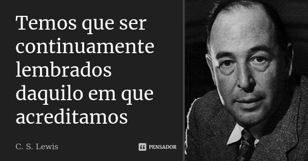 Temos que ser continuamente lembrados daquilo em que acreditamos... Frase de C.S. Lewis.