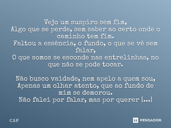 Vejo um suspiro sem fim, Algo que se perde, sem saber ao certo onde o caminho tem fim. Faltou a essência, o fundo, o que se vê sem falar, O que somos se escond... Frase de C.S.P.