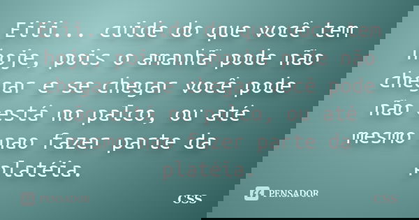 Eiii... cuide do que você tem hoje, pois o amanhã pode não chegar e se chegar você pode não está no palco, ou até mesmo nao fazer parte da platéia.... Frase de Css.