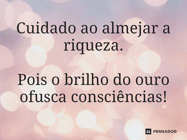 ⁠Cuidado ao almejar a riqueza. Pois o brilho do ouro ofusca consciências!
