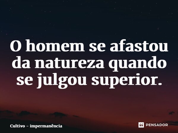 O homem se afastou da natureza quando se julgou superior.... Frase de Cultivo - impermanência.