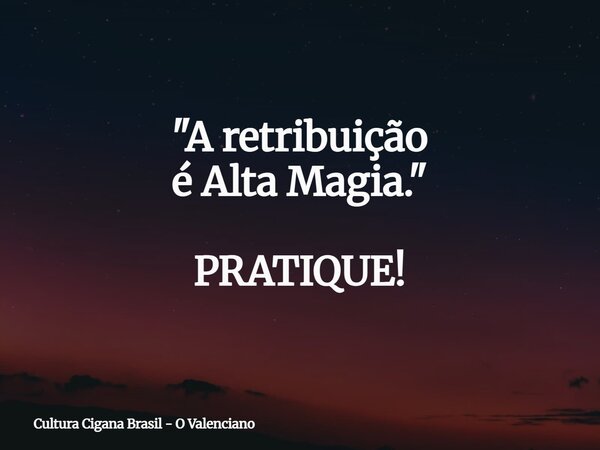 "A retribuição é Alta Magia." PRATIQUE!... Frase de Cultura Cigana Brasil - O Valenciano.