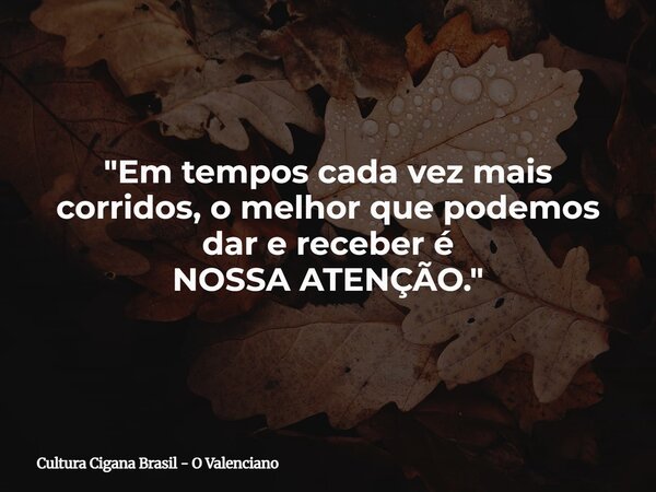 "Em tempos cada vez mais corridos, o melhor que podemos dar e receber é NOSSA ATENÇÃO."... Frase de Cultura Cigana Brasil - O Valenciano.