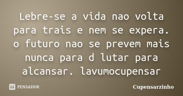 Lebre-se a vida nao volta para trais e nem se expera. o futuro nao se prevem mais nunca para d lutar para alcansar. lavumocupensar... Frase de Cupensarzinho.