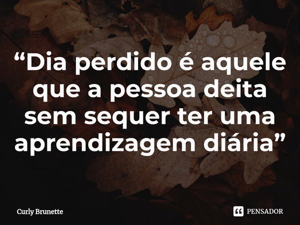 ⁠“Dia perdido é aquele que a pessoa deita sem sequer ter uma aprendizagem diária”... Frase de Curly Brunette.