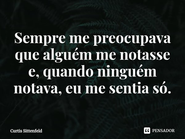 ⁠Sempre me preocupava que alguém me notasse e, quando ninguém notava, eu me sentia só.... Frase de Curtis Sittenfeld.