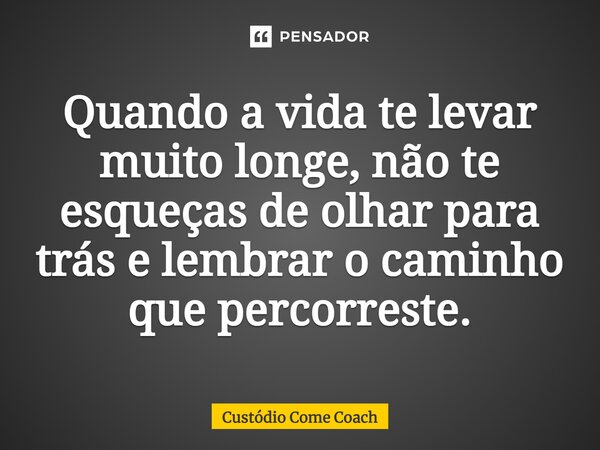 Quando a vida te levar muito longe, não te esqueças de olhar para trás e lembrar o caminho que percorreste.... Frase de Custódio Come Coach.