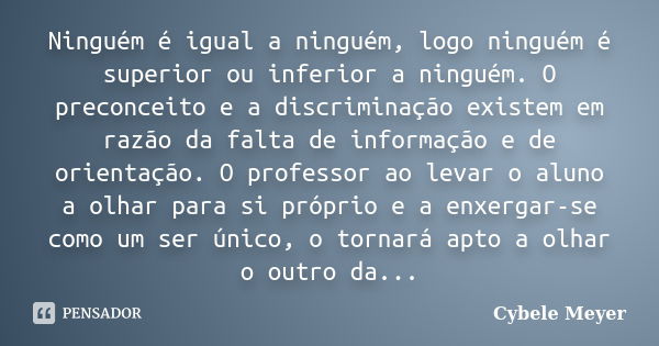 Ninguém é igual a ninguém, logo ninguém é superior ou inferior a ninguém. O preconceito e a discriminação existem em razão da falta de informação e de orientaçã... Frase de Cybele Meyer.