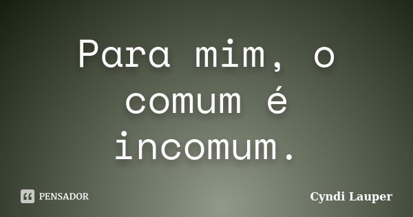 Para mim, o comum é incomum.... Frase de Cyndi Lauper.