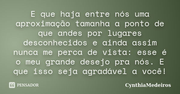 E que haja entre nós uma aproximação tamanha a ponto de que andes por lugares desconhecidos e ainda assim nunca me perca de vista: esse é o meu grande desejo pr... Frase de CynthiaMedeiros.