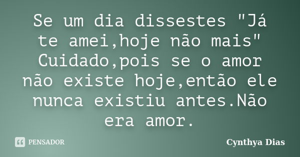 Se um dia dissestes "Já te amei,hoje não mais" Cuidado,pois se o amor não existe hoje,então ele nunca existiu antes.Não era amor.... Frase de Cynthya Dias.