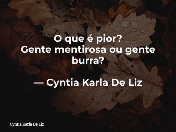 O que é pior? Gente mentirosa ou gente burra? — Cyntia Karla De Liz⁠... Frase de Cyntia Karla De Liz.