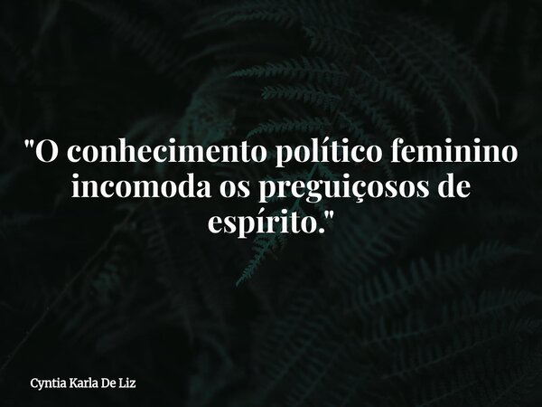 "O conhecimento político feminino incomoda os preguiçosos de espírito."... Frase de Cyntia Karla De Liz.