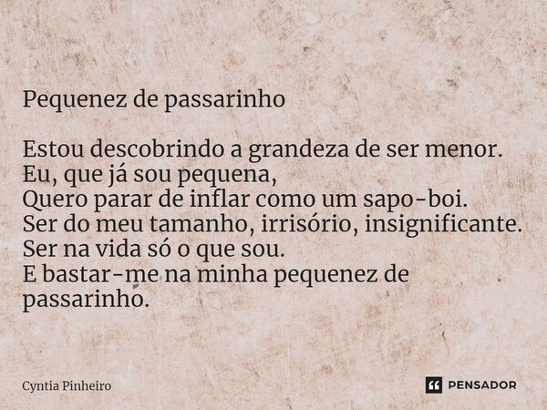 ⁠ Pequenez de passarinho Estou descobrindo a grandeza de ser menor. Eu, que já sou pequena, Quero parar de inflar como um sapo-boi. Ser do meu tamanho, irrisóri... Frase de Cyntia Pinheiro.