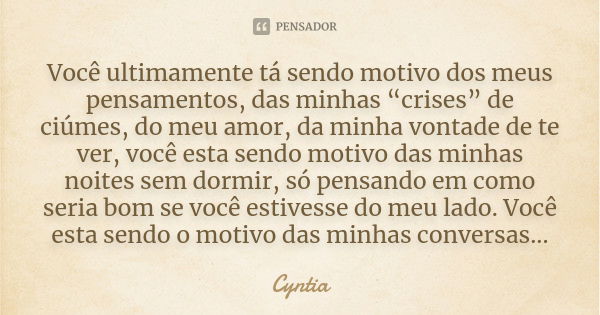 Você ultimamente tá sendo motivo dos meus pensamentos, das minhas “crises” de ciúmes, do meu amor, da minha vontade de te ver, você esta sendo motivo das minhas... Frase de Cyntia.