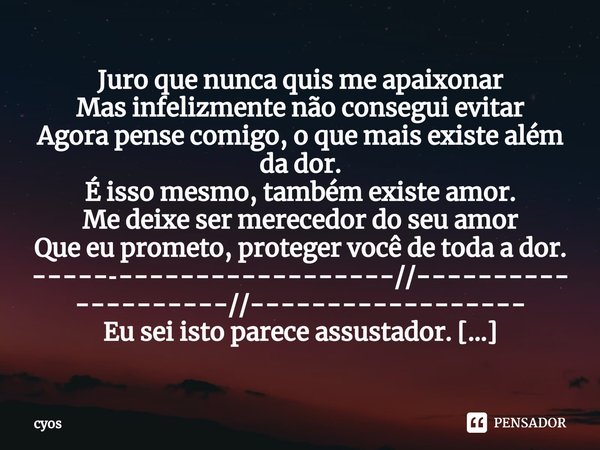 Juro que nunca quis me apaixonar
Mas infelizmente não consegui evitar
Agora pense comigo, o que mais existe além da dor.
É isso mesmo, também existe amor.
Me de... Frase de cyos.