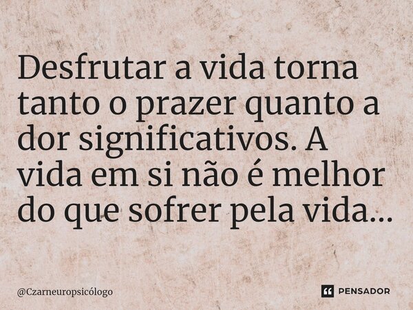 ⁠Desfrutar a vida torna tanto o prazer quanto a dor significativos. A vida em si não é melhor do que sofrer pela vida...... Frase de Czarneuropsicólogo.