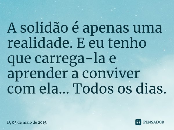 ⁠A solidão é apenas uma realidade. E eu tenho que carrega-la e aprender a conviver com ela… Todos os dias.... Frase de D, 05 de maio de 2015..