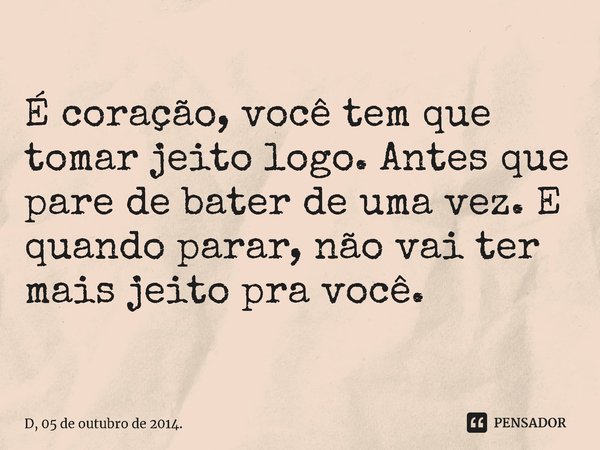 ⁠É coração, você tem que tomar jeito logo. Antes que pare de bater de uma vez. E quando parar, não vai ter mais jeito pra você.... Frase de D, 05 de outubro de 2014..