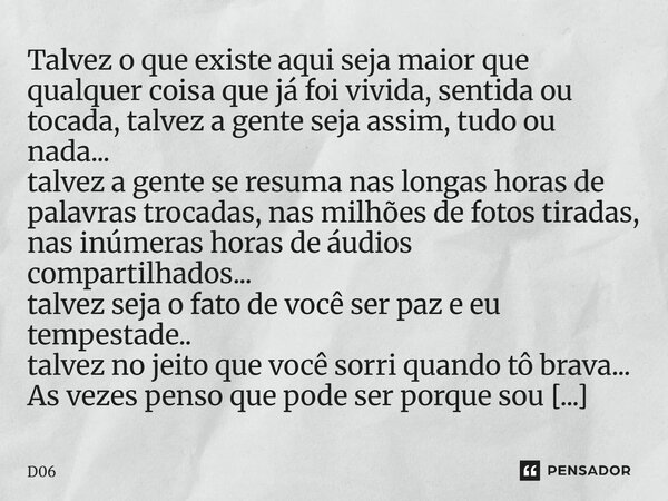 Talvez o que existe aqui seja maior que qualquer coisa que já foi vivida, sentida ou tocada, talvez a gente seja assim, tudo ou nada... talvez a gente se resum... Frase de D06.