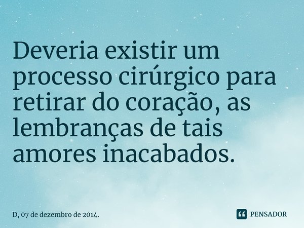 Deveria existir um processo cirúrgico para retirar do coração, as lembranças de tais amores inacabados.... Frase de D, 07 de dezembro de 2014..