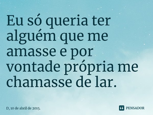 ⁠Eu só queria ter alguém que me amasse e por vontade própria me chamasse de lar.... Frase de D, 10 de abril de 2015..