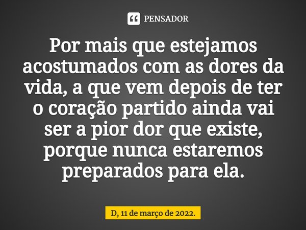 ⁠Por mais que estejamos acostumados com as dores da vida, a que vem depois de ter o coração partido ainda vai ser a pior dor que existe, porque nunca estaremos ... Frase de D, 11 de março de 2022..