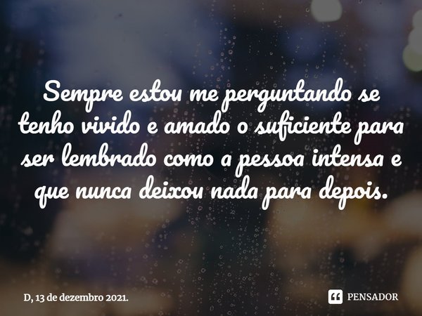 ⁠Sempre estou me perguntando se tenho vivido e amado o suficiente para ser lembrado como a pessoa intensa e que nunca deixou nada para depois.... Frase de D, 13 de dezembro 2021..
