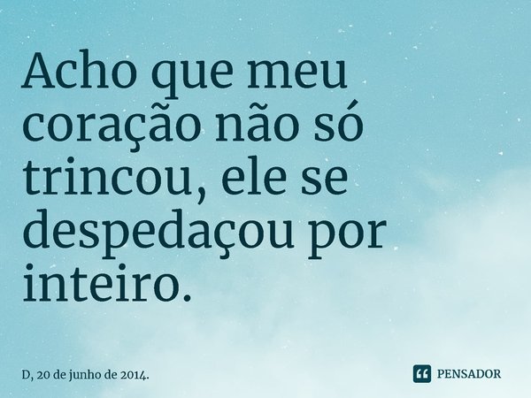 Acho que meu coração não só trincou, ele se despedaçou por inteiro.... Frase de D, 20 de junho de 2014..