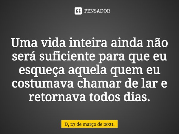 ⁠Uma vida inteira ainda não será suficiente para que eu esqueça aquela quem eu costumava chamar de lar e retornava todos dias.... Frase de D, 27 de março de 2021..