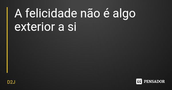 A felicidade não é algo exterior a si... Frase de D2J.