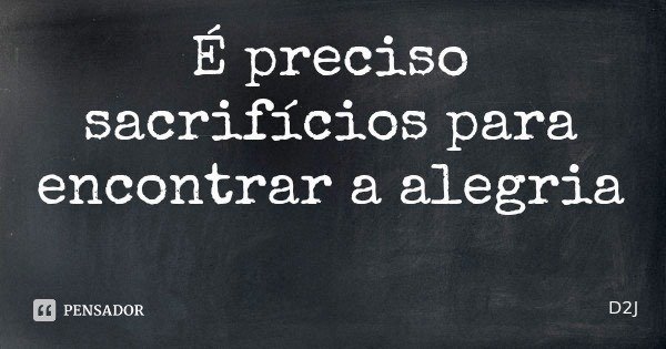 É preciso sacrifícios para encontrar a alegria... Frase de D2J.