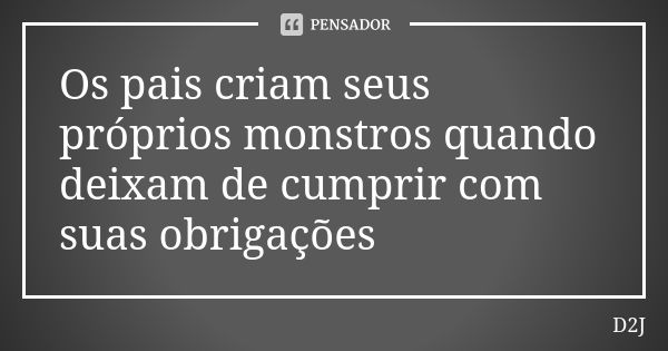 Os pais criam seus próprios monstros quando deixam de cumprir com suas obrigações... Frase de D2J.