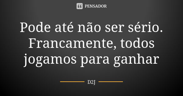 Pode até não ser sério. Francamente, todos jogamos para ganhar... Frase de D2J.