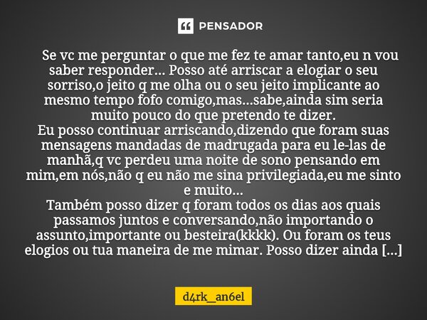 ⁠ Se vc me perguntar o que me fez te amar tanto,eu n vou saber responder...Posso até arriscar a elogiar o seu sorriso,o jeito q me olha ou o seu jeito implicant... Frase de d4rk_an6el.