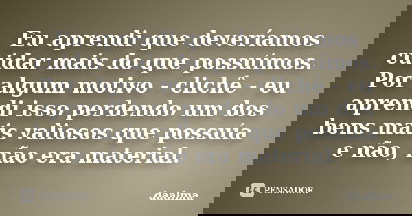Eu aprendi que deveríamos cuidar mais do que possuímos. Por algum motivo - clichê - eu aprendi isso perdendo um dos bens mais valiosos que possuía e não, não er... Frase de daalma.