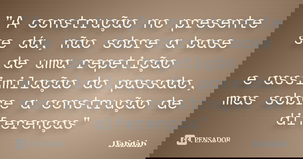 "A construção no presente se dá, não sobre a base de uma repetição e assimilação do passado, mas sobre a construção de diferenças"... Frase de Dabdab.